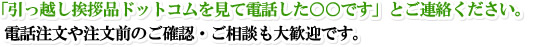 「ＨＰを見て電話した○○です」とご連絡下さい。電話注文や注文前のご確認・ご相談も大歓迎です。